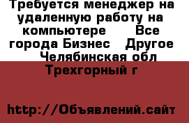 Требуется менеджер на удаленную работу на компьютере!!  - Все города Бизнес » Другое   . Челябинская обл.,Трехгорный г.